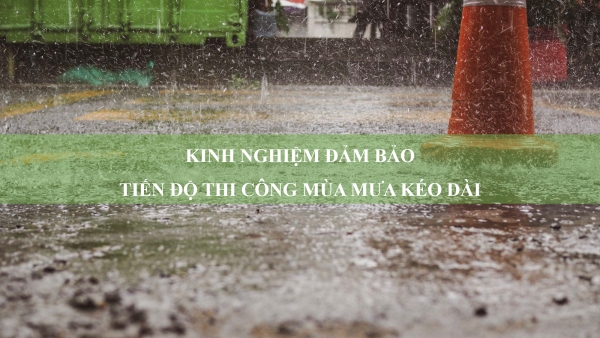 Kinh nghiệm đảm bảo tiến độ thi công mùa mưa kéo dài